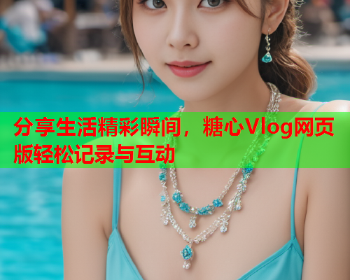 分享生活精彩瞬间，糖心Vlog网页版轻松记录与互动