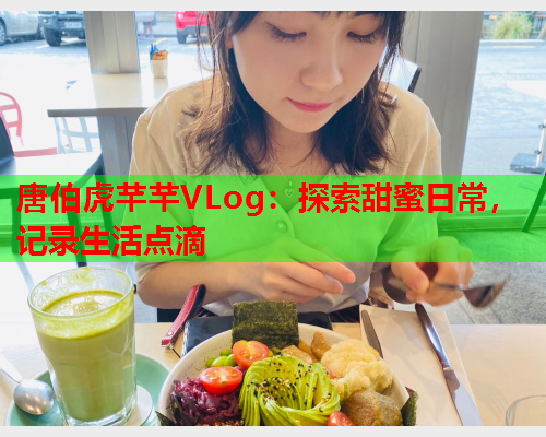 唐伯虎芊芊VLog：探索甜蜜日常，记录生活点滴