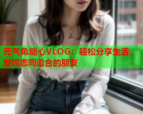 元气兔糖心VLOG：轻松分享生活，发现志同道合的朋友