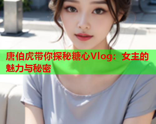 唐伯虎带你探秘糖心Vlog：女主的魅力与秘密