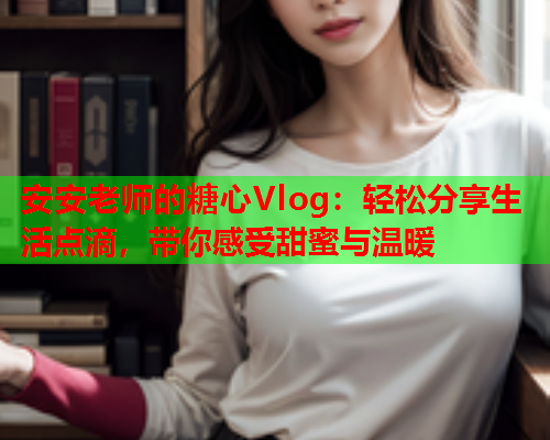 安安老师的糖心Vlog：轻松分享生活点滴，带你感受甜蜜与温暖