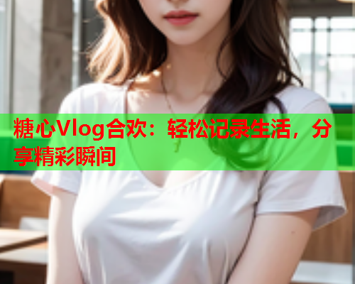 糖心Vlog合欢：轻松记录生活，分享精彩瞬间