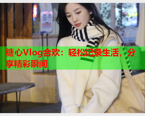 糖心Vlog合欢：轻松记录生活，分享精彩瞬间