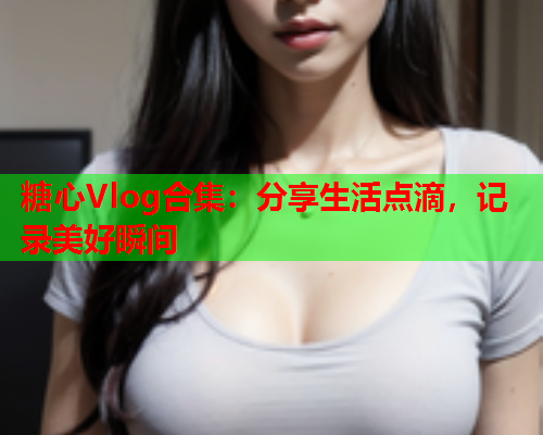 糖心Vlog合集：分享生活点滴，记录美好瞬间