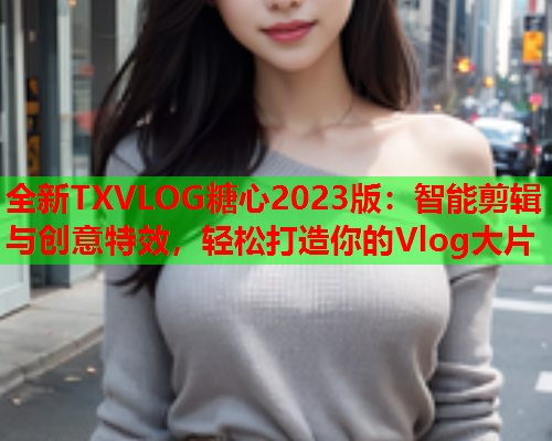 全新TXVLOG糖心2023版：智能剪辑与创意特效，轻松打造你的Vlog大片