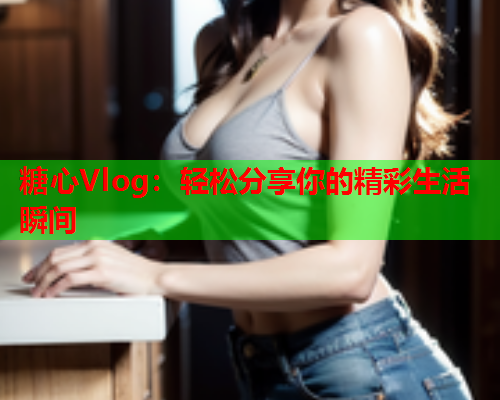 糖心Vlog：轻松分享你的精彩生活瞬间