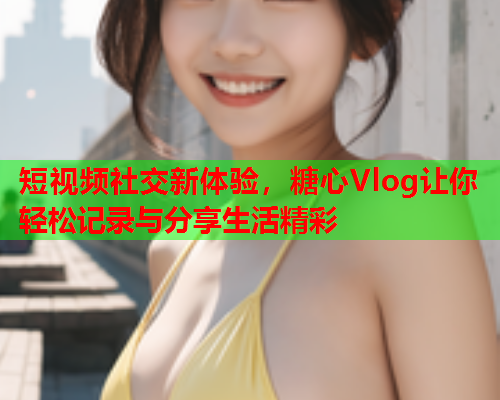 短视频社交新体验，糖心Vlog让你轻松记录与分享生活精彩