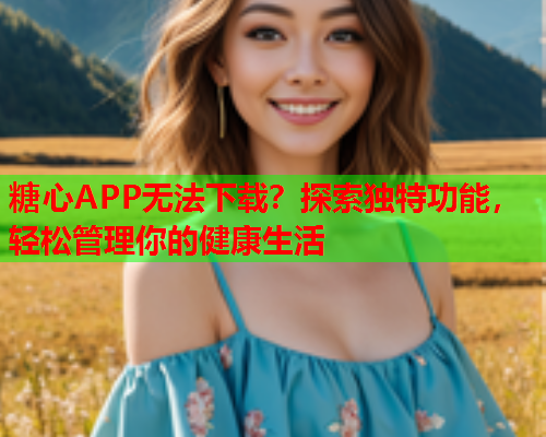 糖心APP无法下载？探索独特功能，轻松管理你的健康生活