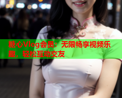 糖心Vlog会员：无限畅享视频乐趣，轻松互动交友