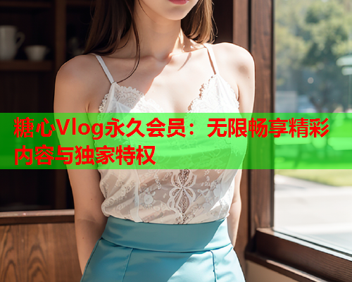 糖心Vlog永久会员：无限畅享精彩内容与独家特权