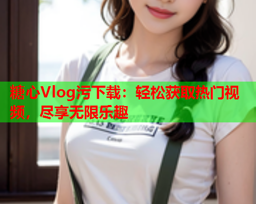 糖心Vlog污下载：轻松获取热门视频，尽享无限乐趣