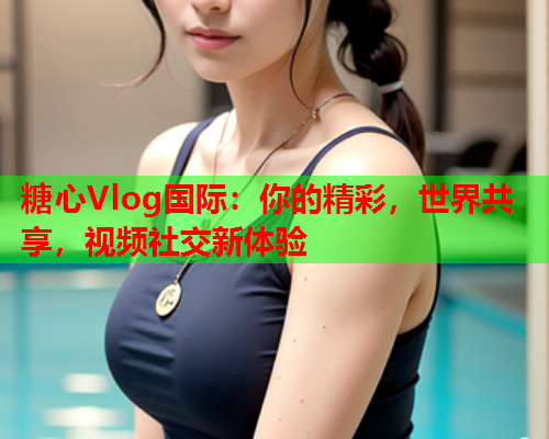 糖心Vlog国际：你的精彩，世界共享，视频社交新体验