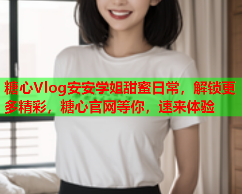 糖心Vlog安安学姐甜蜜日常，解锁更多精彩，糖心官网等你，速来体验