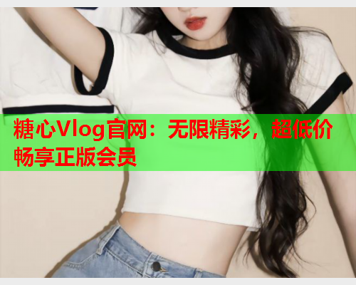 糖心Vlog官网：无限精彩，超低价畅享正版会员