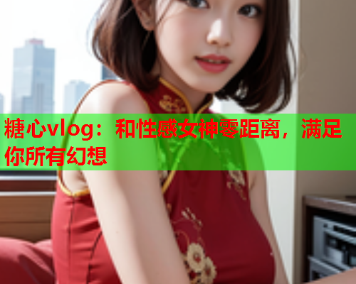 糖心vlog：和性感女神零距离，满足你所有幻想