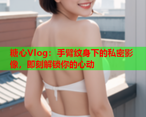 糖心Vlog：手臂纹身下的私密影像，即刻解锁你的心动