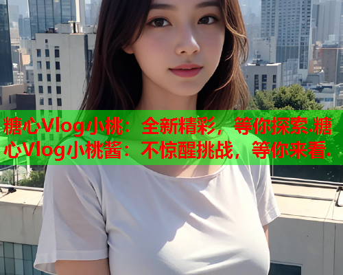 糖心Vlog小桃：全新精彩，等你探索.糖心Vlog小桃酱：不惊醒挑战，等你来看.