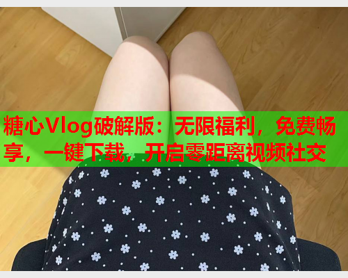 糖心Vlog破解版：无限福利，免费畅享，一键下载，开启零距离视频社交