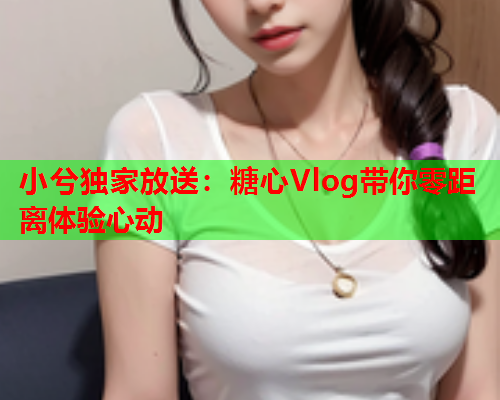 小兮独家放送：糖心Vlog带你零距离体验心动