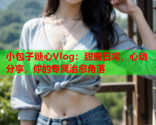 小包子糖心Vlog：甜蜜日常，心动分享，你的专属治愈角落