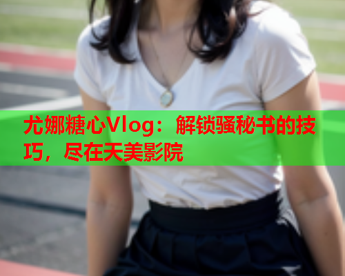 尤娜糖心Vlog：解锁骚秘书的技巧，尽在天美影院