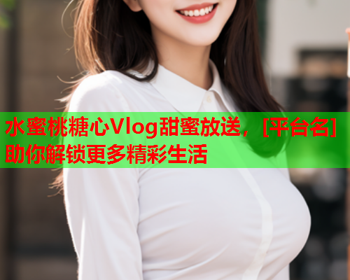 水蜜桃糖心Vlog甜蜜放送，[平台名]助你解锁更多精彩生活