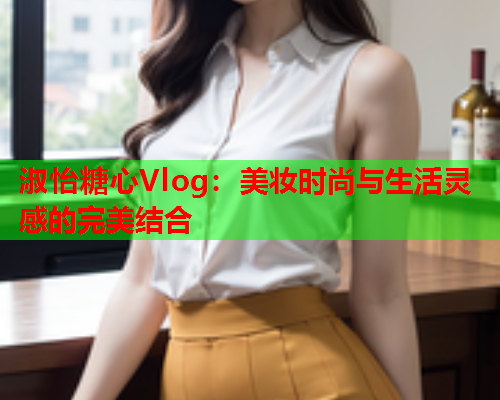 淑怡糖心Vlog：美妆时尚与生活灵感的完美结合