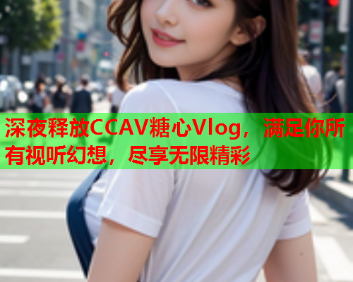 深夜释放CCAV糖心Vlog，满足你所有视听幻想，尽享无限精彩