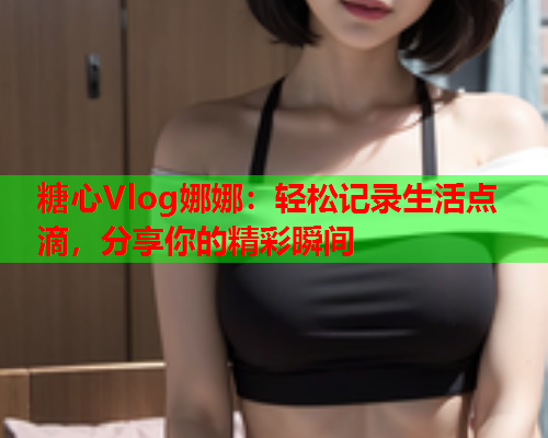 糖心Vlog娜娜：轻松记录生活点滴，分享你的精彩瞬间