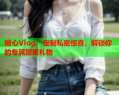 糖心Vlog：定制私密惊喜，解锁你的专属甜蜜礼物