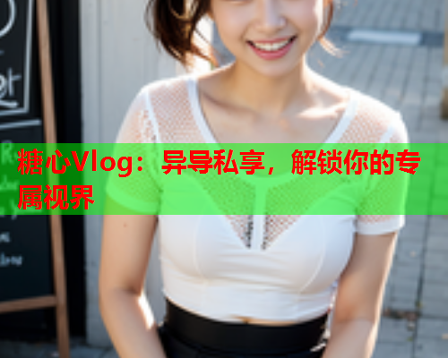 糖心Vlog：异导私享，解锁你的专属视界