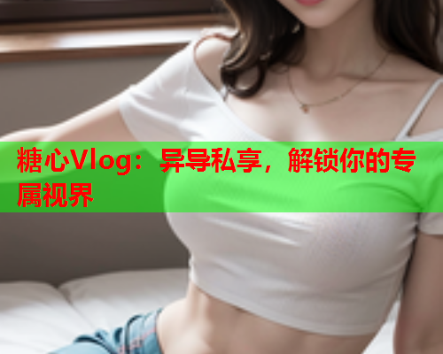 糖心Vlog：异导私享，解锁你的专属视界