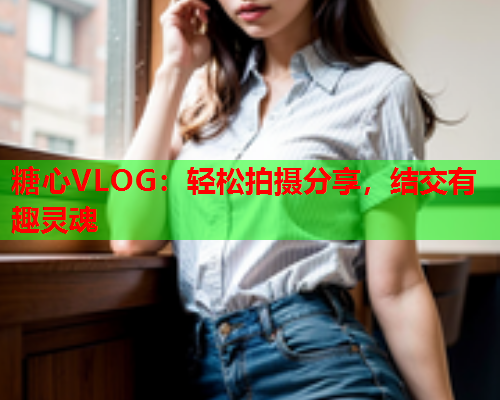 糖心VLOG：轻松拍摄分享，结交有趣灵魂