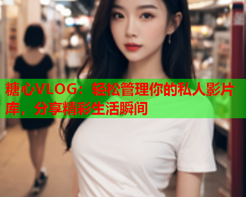 糖心VLOG：轻松管理你的私人影片库，分享精彩生活瞬间