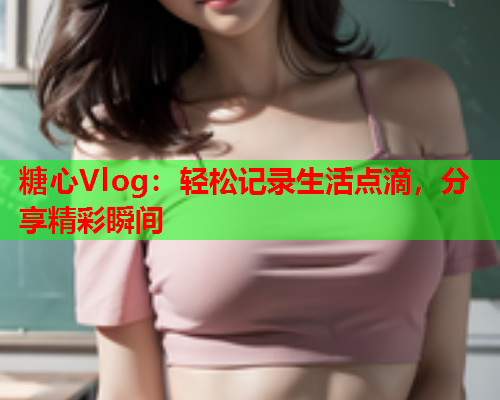 糖心Vlog：轻松记录生活点滴，分享精彩瞬间