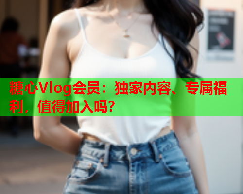 糖心Vlog会员：独家内容、专属福利，值得加入吗？