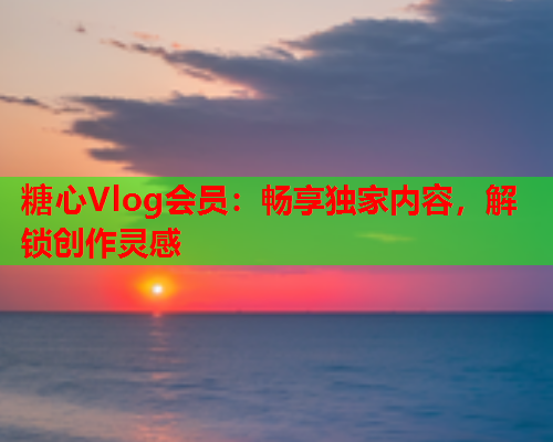 糖心Vlog会员：畅享独家内容，解锁创作灵感