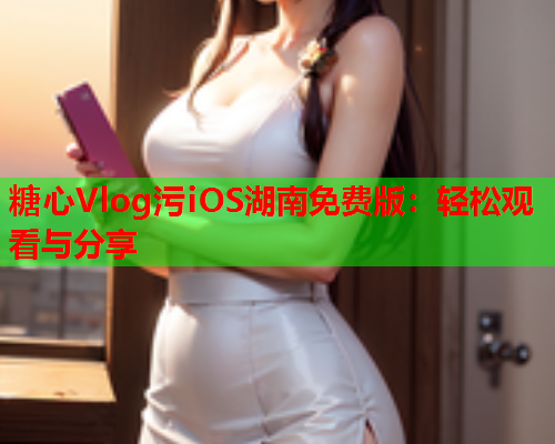 糖心Vlog污iOS湖南免费版：轻松观看与分享